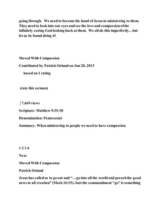 going through. We need to become the hand of Jesus in ministering to them.
They need to look into our eyes and see the love and compassionofthe
infinitely caring God looking back at them. We all do this imperfectly…but
let us be found doing it!
Moved With Compassion
Contributed by Patrick Oelund on Jun 28, 2013
based on 1 rating
(rate this sermon)
| 7,669 views
Scripture: Matthew 9:35-38
Denomination: Pentecostal
Summary: When ministering to people we need to have compassion
1 2 3 4
Next
Moved With Compassion
Patrick Oelund
Jesus has calledus to go out and “…go into all the world and preachthe good
news to all creation” (Mark 16:15). Just the commandment “go” is something
 