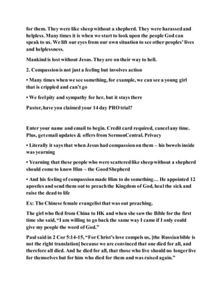 for them. They were like sheepwithout a shepherd. They were harassedand
helpless. Many times it is when we start to look upon the people God can
speak to us. We lift our eyes from our own situation to see other peoples’lives
and helplessness.
Mankind is lost without Jesus. Theyare on their way to hell.
2. Compassionis not just a feeling but involves action
• Many times when we see something, for example, we can see a young girl
that is crippled and can’t go
• We feelpity and sympathy for her, but it stays there
Pastor, have you claimed your 14 day PRO trial?
Enter your name and email to begin. Credit card required, cancelany time.
Plus, getemail updates & offers from SermonCentral. Privacy
• Literally it says that when Jesus had compassionon them – his bowels inside
was yearning
• Yearning that these people who were scatteredlike sheepwithout a shepherd
should come to know Him – the GoodShepherd
• And his feeling of compassionmade Him to do something… He appointed 12
apostles and send them out to preachthe Kingdom of God, heal the sick and
raise the dead to life
Ex: The Chinese female evangelistthat was out preaching.
The girl who fled from China to HK and when she saw the Bible for the first
time she said, “I am willing to go back the same way I came if I only could
give my people the word of God.”
Paul said in 2 Cor 5:14-15, “ForChrist’s love compels us, [the Russianbible is
not the right translation] because we are convinced that one died for all, and
therefore all died. And he died for all, that those who live should no longerlive
for themselves but for him who died for them and was raised again.”
 