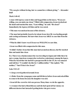 “We can give without loving, but we cannotlove without giving.” – Alexander
Duff
Mark 1:40-42
A man with leprosy came to him and beggedhim on his knees, “If you are
willing, you can make me clean.” Filled with compassion, Jesusreachedout
his hand and touched the man. “I am willing,” he said. “Be clean!”
Immediately the leprosy left him and he was cured.
• This man was unclean because ofhis sickness.
• The man had probably heard a lot about Jesus;how He was healing people
and casting out demons. He knew that Jesus was ABLE to cure him from his
sickness.
• What he didn’t know was if Jesus was WILLING to cure him.
• Jesus was filled with compassionfor this man.
• It didn’t bother Jesus that this man had an unclean disease, but He touched
him and made him clean
Ex: There was a businessmanwho was traveling in Japan and while there he
met a young American womanwho workedas a missionary among the lepers.
When he heard that she had left a prosperous life in the US, he was amazed
and told her: “I wouldn’t do this for 1 million dollar.” She replied, “Me
neither,” “but I’ll do it for Jesus!”
Luke 5:21-43
• A large crowd gatheredaround Jesus
• A Ruler from the synagogue came and fell down before Jesus and askedHim
to come to his house because his daughter was sick
• Jesus left the crowdto visit one person. Many times we do the opposite.
• A woman who had a blood disease and she had spent all her money on
different doctors but insteadof getting better she grew worse
 