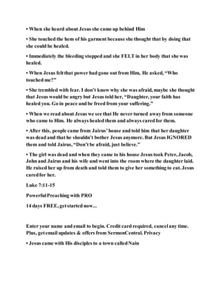 • When she heard about Jesus she came up behind Him
• She touched the hem of his garment because she thought that by doing that
she could be healed.
• Immediately the bleeding stopped and she FELT in her body that she was
healed.
• When Jesus feltthat power had gone out from Him, He asked, “Who
touched me?”
• She trembled with fear. I don’t know why she was afraid, maybe she thought
that Jesus would be angry but Jesus told her, “Daughter, your faith has
healed you. Go in peace and be freed from your suffering.”
• When we read about Jesus we see that He never turned awayfrom someone
who came to Him. He always healed them and always caredfor them.
• After this, people came from Jairus’house and told him that her daughter
was dead and that he shouldn’t bother Jesus anymore. But Jesus IGNORED
them and told Jairus, “Don’t be afraid, just believe.”
• The girl was dead and when they came to his house Jesus took Peter, Jacob,
John and Jairus and his wife and went into the room where the daughter laid.
He raised her up from death and told them to give her something to eat. Jesus
caredfor her.
Luke 7:11-15
PowerfulPreaching with PRO
14 days FREE, getstarted now...
Enter your name and email to begin. Credit card required, cancelany time.
Plus, getemail updates & offers from SermonCentral. Privacy
• Jesus came with His disciples to a town calledNain
 