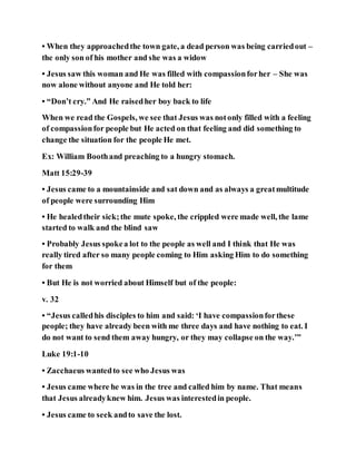• When they approachedthe town gate, a dead person was being carriedout –
the only son of his mother and she was a widow
• Jesus saw this woman and He was filled with compassionforher – She was
now alone without anyone and He told her:
• “Don’t cry.” And He raisedher boy back to life
When we read the Gospels, we see that Jesus was notonly filled with a feeling
of compassionfor people but He acted on that feeling and did something to
change the situation for the people He met.
Ex: William Boothand preaching to a hungry stomach.
Matt 15:29-39
• Jesus came to a mountainside and sat down and as always a greatmultitude
of people were surrounding Him
• He healedtheir sick;the mute spoke, the crippled were made well, the lame
started to walk and the blind saw
• Probably Jesus spokea lot to the people as well and I think that He was
really tired after so many people coming to Him asking Him to do something
for them
• But He is not worried about Himself but of the people:
v. 32
• “Jesus calledhis disciples to him and said: ‘I have compassionforthese
people; they have already been with me three days and have nothing to eat. I
do not want to send them away hungry, or they may collapse on the way.’”
Luke 19:1-10
• Zacchaeus wantedto see who Jesus was
• Jesus came where he was in the tree and called him by name. That means
that Jesus alreadyknew him. Jesus was interestedin people.
• Jesus came to seek andto save the lost.
 