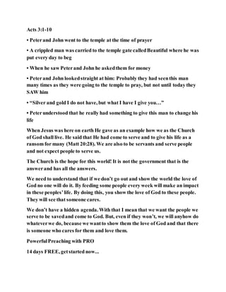 Acts 3:1-10
• Peterand John went to the temple at the time of prayer
• A crippled man was carried to the temple gate calledBeautiful where he was
put every day to beg
• When he saw Peterand John he askedthem for money
• Peterand John lookedstraight at him: Probably they had seenthis man
many times as they were going to the temple to pray, but not until today they
SAW him
• “Silver and gold I do not have, but what I have I give you…”
• Peterunderstood that he really had something to give this man to change his
life
When Jesus was here on earth He gave as an example how we as the Church
of God shall live. He said that He had come to serve and to give his life as a
ransom for many (Matt 20:28). We are also to be servants and serve people
and not expect people to serve us.
The Church is the hope for this world! It is not the government that is the
answerand has all the answers.
We need to understand that if we don’t go out and show the world the love of
God no one will do it. By feeding some people every week will make an impact
in these peoples’life. By doing this, you show the love of God to these people.
They will see that someone cares.
We don’t have a hidden agenda. With that I mean that we want the people we
serve to be savedand come to God. But, even if they won’t, we will anyhow do
whateverwe do, because we wantto show them the love of God and that there
is someone who cares for them and love them.
PowerfulPreaching with PRO
14 days FREE, getstarted now...
 