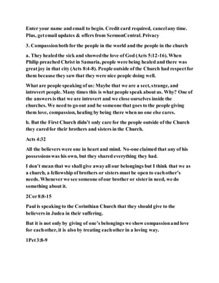Enter your name and email to begin. Credit card required, cancelany time.
Plus, getemail updates & offers from SermonCentral. Privacy
3. Compassionboth for the people in the world and the people in the church
a. They healedthe sick and showedthe love of God (Acts 5:12-16). When
Philip preached Christ in Samaria, people were being healed and there was
greatjoy in that city (Acts 8:4-8). People outside of the Church had respectfor
them because they saw that they were nice people doing well.
What are people speaking of us: Maybe that we are a sect, strange, and
introvert people. Many times this is what people speak about us. Why? One of
the answers is that we are introvert and we close ourselves inside the
churches. We need to go out and be someone that goes to the people giving
them love, compassion, healing by being there when no one else cares.
b. But the First Church didn’t only care for the people outside of the Church
they caredfor their brothers and sisters in the Church.
Acts 4:32
All the believers were one in heart and mind. No-one claimed that any of his
possessionswas his own, but they shared everything they had.
I don’t mean that we shall give awayall our belongings but I think that we as
a church, a fellowship of brothers or sisters must be open to eachother’s
needs. Whenever we see someone ofour brother or sisterin need, we do
something about it.
2Cor8:8-15
Paul is speaking to the Corinthian Church that they should give to the
believers in Judea in their suffering.
But it is not only by giving of one’s belongings we show compassionand love
for eachother, it is also by treating eachother in a loving way.
1Pet3:8-9
 