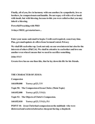 Finally, all of you, live in harmony with one another; be sympathetic, love as
brothers, be compassionateand humble. Do not repay evil with evil or insult
with insult, but with blessing, becauseto this you were calledso that you may
inherit a blessing.
PowerfulPreaching with PRO
14 days FREE, getstarted now...
Enter your name and email to begin. Credit card required, cancelany time.
Plus, getemail updates & offers from SermonCentral. Privacy
We shall lift eachother up. Look not only on our own interests but also for the
interests of others (Phil 2:4). We shall be attentive to eachother and love one
another even when it means that we need to sacrifice something.
John 15:13
Greaterlove has no one than this, that he lay down his life for his friends.
THE CHARACTER OF JESUS:
Compassion
160.050.000 Torrey: p123, T:V
Topic 50: The CompassionofJesus Christ. (Main Topic)
160.052.000 Torrey: p123, T:V(1)
Topic 52: The Objects of Christ's Compassion.
160.052.010 Torrey: p123, T:V(1), P:1
POINT 10: Jesus Christhad compassionon the multitude who were
distressedand scatteredabroadas sheepnot having a shepherd.
 
