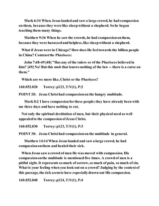 Mark 6:34 When Jesus landedand saw a large crowd, he had compassion
on them, because they were like sheepwithout a shepherd. So he began
teaching them many things.
Matthew 9:36 When he saw the crowds, he had compassiononthem,
because they were harassedand helpless, like sheepwithout a shepherd.
What if Jesus were in Chicago? How does He feeltowards the billion people
in China? Contrastthe Pharisees:
John 7:48-49 [48] "Has any of the rulers or of the Pharisees believed in
him? [49] No! But this mob that knows nothing of the law -- there is a curse on
them."
Which are we more like, Christ or the Pharisees?
160.052.020 Torrey: p123, T:V(1), P:2
POINT 20: Jesus Christhad compassionon the hungry multitude.
Mark 8:2 I have compassionforthese people;they have already been with
me three days and have nothing to eat.
Not only the spiritual destitution of men, but their physical need as well
appealedto the compassionofJesus Christ.
160.052.030 Torrey: p123, T:V(1), P:3
POINT 30: Jesus Christhad compassionon the multitude in general.
Matthew 14:14 When Jesus landed and saw a large crowd, he had
compassiononthem and healed their sick.
When Jesus saw a crowd of men He was moved with compassion. His
compassiononthe multitude is mentioned five times. A crowdof men is a
pitiful sight. It represents so much of sorrow, so much of pain, so much of sin.
What is your feeling when you look out on a crowd? Judging by the contextof
this passage, the sick seemto have especiallydrawn out His compassion.
160.052.040 Torrey: p124, T:V(1), P:4
 