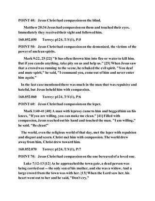 POINT 40: Jesus Christhad compassionon the blind.
Matthew 20:34 Jesus had compassionon them and touched their eyes.
Immediately they receivedtheir sight and followedhim.
160.052.050 Torrey: p124, T:V(1), P:5
POINT 50: Jesus Christhad compassionon the demonized, the victims of the
powerof unclean spirits.
Mark 9:22, 25 [22] "It has often thrown him into fire or waterto kill him.
But if you cando anything, take pity on us and help us." [25] When Jesus saw
that a crowdwas running to the scene, he rebuked the evil spirit. "You deaf
and mute spirit," he said, "I command you, come out of him and never enter
him again."
In the last case mentionedthere was much in the man that was repulsive and
hateful, but Jesus beheld him with compassion.
160.052.060 Torrey: p124, T:V(1), P:6
POINT 60: Jesus Christhad compassionon the leper.
Mark 1:40-41 [40] A man with leprosy came to him and beggedhim on his
knees, "Ifyou are willing, you can make me clean." [41]Filled with
compassion, Jesusreachedouthis hand and touched the man. "I am willing,"
he said. "Be clean!"
The world, even the religious world of that day, met the leper with repulsion
and disgust and scorn. Christ met him with compassion. The world drew
awayfrom him, Christ drew toward him.
160.052.070 Torrey: p124, T:V(1), P:7
POINT 70: Jesus Christhad compassionon the one bereavedof a loved one.
Luke 7:12-13 [12] As he approachedthe town gate, a dead person was
being carried out -- the only son of his mother, and she was a widow. And a
large crowd from the town was with her. [13] When the Lord saw her, his
heart went out to her and he said, "Don't cry."
 