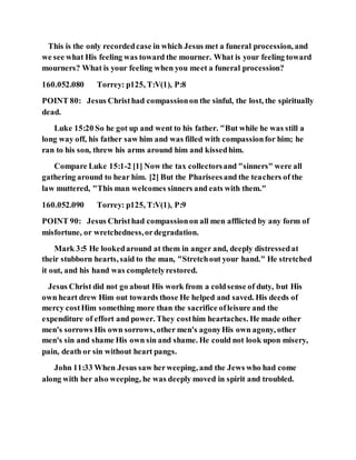This is the only recordedcase in which Jesus met a funeral procession, and
we see what His feeling was toward the mourner. What is your feeling toward
mourners? What is your feeling when you meet a funeral procession?
160.052.080 Torrey: p125, T:V(1), P:8
POINT 80: Jesus Christhad compassionon the sinful, the lost, the spiritually
dead.
Luke 15:20 So he got up and went to his father. "But while he was still a
long way off, his father saw him and was filled with compassionfor him; he
ran to his son, threw his arms around him and kissedhim.
Compare Luke 15:1-2 [1] Now the tax collectorsand "sinners" were all
gathering around to hear him. [2] But the Phariseesand the teachers of the
law muttered, "This man welcomes sinners and eats with them."
160.052.090 Torrey: p125, T:V(1), P:9
POINT 90: Jesus Christhad compassionon all men afflicted by any form of
misfortune, or wretchedness,ordegradation.
Mark 3:5 He lookedaround at them in anger and, deeply distressedat
their stubborn hearts, said to the man, "Stretchout your hand." He stretched
it out, and his hand was completelyrestored.
Jesus Christ did not go about His work from a coldsense of duty, but His
own heart drew Him out towards those He helped and saved. His deeds of
mercy costHim something more than the sacrifice ofleisure and the
expenditure of effort and power. They costhim heartaches. He made other
men's sorrows His own sorrows, other men's agonyHis own agony, other
men's sin and shame His own sin and shame. He could not look upon misery,
pain, death or sin without heart pangs.
John 11:33 When Jesus saw herweeping, and the Jews who had come
along with her also weeping, he was deeply moved in spirit and troubled.
 