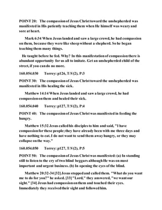 POINT 20: The compassionof Jesus Christtoward the unshepherded was
manifested in His patiently teaching them when He himself was wearyand
sore at heart.
Mark 6:34 When Jesus landedand saw a large crowd, he had compassion
on them, because they were like sheepwithout a shepherd. So he began
teaching them many things.
He taught before he fed. Why? In this manifestationof compassionthere is
abundant opportunity for us all to imitate. Get an unshepherded child of the
street, if you cando no more.
160.054.030 Torrey: p126, T:V(2), P:3
POINT 30: The compassionof Jesus Christtoward the unshepherded was
manifested in His healing the sick.
Matthew 14:14 When Jesus landed and saw a large crowd, he had
compassiononthem and healed their sick.
160.054.040 Torrey: p127, T:V(2), P:4
POINT 40: The compassionof Jesus Christwas manifested in feeding the
hungry.
Matthew 15:32 Jesus calledhis disciples to him and said, "I have
compassionfor these people;they have already been with me three days and
have nothing to eat. I do not want to send them awayhungry, or they may
collapse onthe way."
160.054.050 Torrey: p127, T:V(2), P:5
POINT 50: The compassionof Jesus Christwas manifested: (a) In standing
still to listen to the cry of two blind beggars althoughHe was on most
important and urgent business. (b) In opening the eyes of the blind.
Matthew 20:32-34 [32]Jesus stoppedand calledthem. "What do you want
me to do for you?" he asked. [33]"Lord," they answered, "we wantour
sight." [34] Jesus had compassiononthem and touched their eyes.
Immediately they receivedtheir sight and followedhim.
 