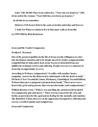 Luke 7:48, 50 [48] Then Jesus saidto her, "Your sins are forgiven." [50]
Jesus saidto the woman, "Your faith has savedyou; go in peace."
In all this let us remember:
Hebrews 13:8 Jesus Christ is the same yesterdayand today and forever.
1 John 2:6 Whoeverclaims to live in him must walk as Jesus did.
(c) 1999-2003by Rick Reinckens
Jesus and His TenderCompassion
Weldon E. Warnock
One of the greatestqualities in the life of Jesus was his willingness to enter
into the human situation and to be deeply moved by tender compassionthat
compelled him to help and to heal. Jesus was neverdetached from, nor
indifferent to human sorrow and suffering. People were never a nuisance to
Jesus but an opportunity to serve.
According to Webster, compassionis "to suffer with another; hence,
sympathy; sorrow for the distressedor unfortunate with the desire to help"
(Webster's New TwentiethCentury Dictionary, Unabridged, SecondEdition).
Websterthen gives a poignant statement from South, "There never was a
heart truly greatand generous, that was not also tender and compassionate."
William Barclaywrote, "If there was one thing the ancientworld needed it
was compassion, pity and mercy." There was no concernfor the sick and
feeble, no provision for the agedand no feeling for the mentally and emotion-
ally disturbed. Christ, however, in his appearance brought love, affectionand
care to a world of apathy and complacency.
Jesus and Compassion
 