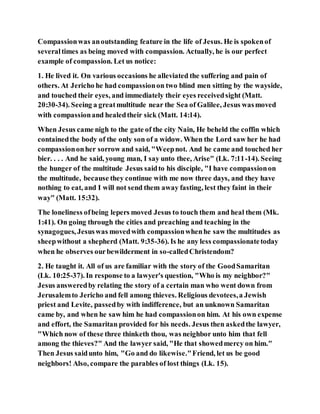 Compassionwas anoutstanding feature in the life of Jesus. He is spokenof
severaltimes as being moved with compassion. Actually, he is our perfect
example of compassion. Let us notice:
1. He lived it. On various occasions he alleviated the suffering and pain of
others. At Jericho he had compassionon two blind men sitting by the wayside,
and touched their eyes, and immediately their eyes receivedsight (Matt.
20:30-34). Seeing a greatmultitude near the Sea of Galilee, Jesus wasmoved
with compassionand healedtheir sick (Matt. 14:14).
When Jesus came nigh to the gate of the city Nain, He beheld the coffin which
containedthe body of the only son of a widow. When the Lord saw her he had
compassiononher sorrow and said, "Weepnot. And he came and touched her
bier. . . . And he said, young man, I say unto thee, Arise" (Lk. 7:11-14). Seeing
the hunger of the multitude Jesus saidto his disciple, "I have compassionon
the multitude, because they continue with me now three days, and they have
nothing to eat, and I will not send them away fasting, lest they faint in their
way" (Matt. 15:32).
The loneliness ofbeing lepers moved Jesus to touch them and heal them (Mk.
1:41). On going through the cities and preaching and teaching in the
synagogues, Jesuswas movedwith compassionwhenhe saw the multitudes as
sheepwithout a shepherd (Matt. 9:35-36). Is he any less compassionatetoday
when he observes ourbewilderment in so-calledChristendom?
2. He taught it. All of us are familiar with the story of the GoodSamaritan
(Lk. 10:25-37). In response to a lawyer's question, "Who is my neighbor?"
Jesus answeredby relating the story of a certain man who went down from
Jerusalemto Jericho and fell among thieves. Religious devotees,a Jewish
priest and Levite, passedby with indifference, but an unknown Samaritan
came by, and when he saw him he had compassionon him. At his own expense
and effort, the Samaritan provided for his needs. Jesus then askedthe lawyer,
"Which now of these three thinketh thou, was neighbor unto him that fell
among the thieves?" And the lawyer said, "He that showedmercy on him."
Then Jesus saidunto him, "Go and do likewise."Friend, let us be good
neighbors! Also, compare the parables of lost things (Lk. 15).
 