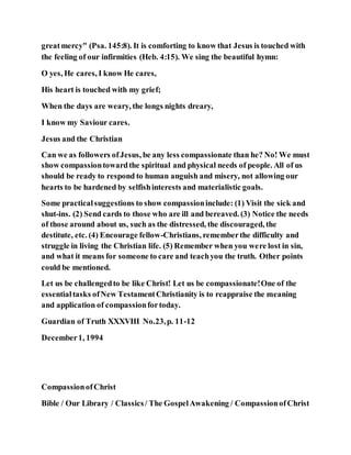 greatmercy" (Psa. 145:8). It is comforting to know that Jesus is touched with
the feeling of our infirmities (Heb. 4:15). We sing the beautiful hymn:
O yes, He cares, I know He cares,
His heart is touched with my grief;
When the days are weary, the longs nights dreary,
I know my Saviour cares.
Jesus and the Christian
Can we as followers ofJesus, be any less compassionate than he? No! We must
show compassiontowardthe spiritual and physical needs of people. All of us
should be ready to respond to human anguish and misery, not allowing our
hearts to be hardened by selfishinterests and materialistic goals.
Some practicalsuggestions to show compassioninclude: (1) Visit the sick and
shut-ins. (2) Send cards to those who are ill and bereaved. (3) Notice the needs
of those around about us, such as the distressed, the discouraged, the
destitute, etc. (4) Encourage fellow-Christians, rememberthe difficulty and
struggle in living the Christian life. (5) Remember when you were lost in sin,
and what it means for someone to care and teachyou the truth. Other points
could be mentioned.
Let us be challengedto be like Christ! Let us be compassionate!One of the
essentialtasks ofNew TestamentChristianity is to reappraise the meaning
and application of compassionfortoday.
Guardian of Truth XXXVIII No.23,p. 11-12
December1, 1994
CompassionofChrist
Bible / Our Library / Classics/ The GospelAwakening / CompassionofChrist
 