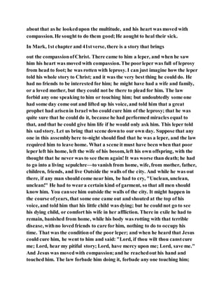 about that as he lookedupon the multitude, and his heart was moved with
compassion. He sought to do them good;He aought to heal their sick.
In Mark, 1st chapter and 41stverse, there is a story that brings
out the compassionofChrist. There came to him a leper, and when he saw
him his heart was moved with compassion. The poorleper was full of leprosy
from head to foot; he was rotten with leprosy. I can just imagine how the leper
told his whole story to Christ; and it was the very best thing he could do. He
had no friends to be interested for him; he might have had a wife and family,
or a loved mother, but they could not be there to plead for him. The law
forbid any one speaking to him or touching him; but undoubtedly some one
had some day come out and lifted up his voice, and told him that a great
prophet had arisenin Israel who could cure him of the leprosy; that he was
quite sure that he could do it, because he had performed miracles equal to
that, and that he could give him life if he would only ask him. This leper told
his sadstory. Let us bring that scene downto our own day. Suppose that any
one in this assemblyhere to-night should find that he was a leper, and the law
required him to leave home. What a scene it must have been when that poor
leper left his home, left the wife of his bosom, left his own offspring, with the
thought that he never was to see them again!It was worse than death; he had
to go into a living sepulchre—to vanish from home, wife, from mother, father,
children, friends, and live Outside the walls of the city. And while he was out
there, if any man should come near him, be had to cry, "Unclean, unclean,
unclean!" He had to weara certain kind of garment, so that all men should
know him. You cansee him outside the walls of the city. It might happen in
the course ofyears, that some one came out and shouted at the top of his
voice, and told him that his little child was dying; but he could not go to see
his dying child, or comfort his wife in her affliction. There in exile he had to
remain, banished from home, while his body was rotting with that terrible
disease, withno loved friends to care for him, nothing to do to occupy his
time. That was the condition of the poor leper; and when he heard that Jesus
could cure him, he went to him and said: "Lord, if thou wilt thou canstcure
me; Lord, hear my pitiful story; Lord, have mercy upon me; Lord, save me."
And Jesus was movedwith compassion;and he reachedout his hand and
touched him. The law forbade him doing it, forbade any one touching him;
 