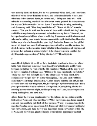 was not only deaf and dumb, but he was possessedwith a devil, and sometimes
this devil would throw him into the fire, and sometimes into the water. And
when the father came to Jesus, he said to him, "Bring him unto me." And
when he was coming, the devil casthim down to the ground. So every man on
his wayto Christ must first be castdown. There he lay foaming, wallowing,
and Jesus only said, "How long has this been?" "Fromhis birth," was the
answer;"Oh, you do not know how much I have suffered with this boy! When
a child he was grievously tormented; he has brokenmy heart." Some of you
here perhaps have children who are suffering from some terrible disease,and
who are breaking your hearts. You cansympathize with that father. How that
father wept when he brought that poor boy! And when Jesus saw that pitiful
scene, his heart was moved with compassion, andwith a word he castout the
devil. I cansee the boy coming home with his father, leaping, and singing, and
praying. Let us learn a lesson. Mother, father, have you got a sonthat the
deril has takenpossessionof? Bring him to Jet"'" He delights to
r
nave; He delights to bless. All we have to do is to take him in the arms of our
faith, 'and bring him to Jesus. I want to call your attention to a difference
betweenthe father we read of in the 9th chapter of Mark, and the poor leper
in the 1stchapter. The leper says:"If thou wilt, thou canstmake me whole."
There was the "if in the right place. The other said: "If thou canst, have
compassion."He put the "if" in the wrong place. The Lord said: "If thou
canstbelieve, all things are possible." Let us believe that the Son of God can
save our sons and our daughters. Oh, have you got a poor drunken son? Have
you a poor brother who is a slave to strong drink? Come; bring him to the
meeting here to-morrow night, and let your cry be: "Lord, have compassion
on my darling boy, and save him."
About Jesus there was a greatnumber of disciples as he was going near the
little city of Nain; and what met his eye? Why, there was a dead man carried
out, and I cannot help but think of that passage.WhenI was preaching to the
men last Sunday night, a poor man fell dead; and while we were preaching he
was carried out. And here there was a dead man being carried out of the city
of Nain, and there was a greatcompany of the friends accompanying that
 