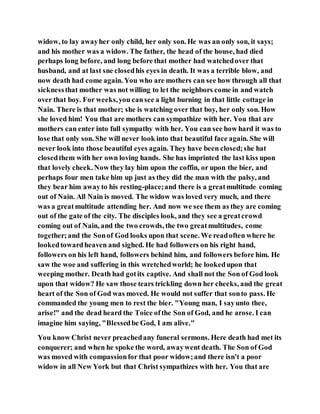 widow, to lay awayher only child, her only son. He was an only son, it says;
and his mother was a widow. The father, the head of the house, had died
perhaps long before, and long before that mother had watchedover that
husband, and at last sne closedhis eyes in death. It was a terrible blow, and
now death had come again. You who are mothers can see how through all that
sicknessthat mother was not willing to let the neighbors come in and watch
over that boy. For weeks,you cansee a light burning in that little cottage in
Nain. There is that mother; she is watching over that boy, her only son. How
she loved him! You that are mothers can sympathize with her. You that are
mothers can enter into full sympathy with her. You can see how hard it was to
lose that only son. She will never look into that beautiful face again. She will
never look into those beautiful eyes again. They have been closed;she hat
closedthem with her own loving hands. She has imprinted the last kiss upon
that lovely cheek. Now they lay him upon the coffin, or upon the bier, and
perhaps four men take him up just as they did the man with the palsy, and
they bear him awayto his resting-place;and there is a greatmultitude coming
out of Nain. All Nain is moved. The widow was loved very much, and there
was a greatmultitude attending her. And now we see them as they are coming
out of the gate of the city. The disciples look, and they see a greatcrowd
coming out of Nain, and the two crowds, the two greatmultitudes, come
together;and the Sonof God looks upon that scene. We readoften where he
lookedtowardheaven and sighed. He had followers on his right hand,
followers on his left hand, followers behind him, and followers before him. He
saw the woe and suffering in this wretchedworld; he lookedupon that
weeping mother. Death had gotits captive. And shall not the Son of God look
upon that widow? He saw those tears trickling down her cheeks, and the great
heart of the Son of God was moved. He would not suffer that sonto pass. He
commanded the young men to rest the bier. "Young man, I sayunto thee,
arise!" and the dead heard the Toice ofthe Son of God, and he arose. I can
imagine him saying, "Blessedbe God, I am alive."
You know Christ never preachedany funeral sermons. Here death had met its
conquerer; and when he spoke the word, awaywent death. The Son of God
was moved with compassionfor that poor widow;and there isn't a poor
widow in all New York but that Christ sympathizes with her. You that are
 