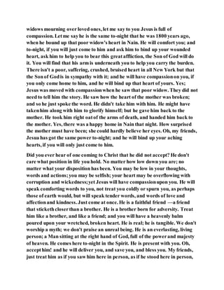 widows mourning over loved ones, let me say to you Jesus is full of
compassion. Letme sayhe is the same to-night that he was 1800 years ago,
when he bound up that poor widow's heart in Nain. He will comfort you; and
to-night, if you will just come to him and ask him to bind up your wounded
heart, ask him to help you to bear this greataffliction, the Son of God will do
it. You will find that his arm is underneath you to help you carry the burden.
There isn't a poor, suffering, crushed, bruised heart in all New York but that
the Sonof Godis in sympathy with it; and he will have compassionon you, if
you only come home to him, and he will bind up that heart of yours. Yes;
Jesus was moved with compassionwhen he saw that poor widow. They did not
need to tell him the story. He saw how the heart of the mother was broken;
and so he just spoke the word. He didn't take him with him. He might have
takenhim along with him to glorify himself; but he gave him back to the
mother. He took him right oatof the arms of death, and handed him back to
the mother. Yes, there was a happy home in Nain that night. How surprised
the mother must have been; she could hardly believe her eyes. Oh, my friends,
Jesua has got the same power to-night; and he will bind up your aching
hearts, if you will only just come to him.
Did you ever hear of one coming to Christ that he did not accept? He don't
care what position in life you hold. No matter how low down you are; no
matter what your disposition has been. You may be low in your thoughts,
words and actions;you may be selfish; your heart may be overflowing with
corruption and wickedness;yet Jesus will have compassionupon you. He will
speak comforting words to you, not treat you coldly or spurn you, as perhaps
those of earth would, but will speak tender words, and words of love and
affectionand kindness. Just come at once. He is a faithful friend —a friend
that stickethcloserthan a brother. He is a brother born for adversity. Treat
him like a brother, and like a friend; and you will have a heavenly balm
poured upon your wretched, broken heart. He is real; he is tangible. We don't
worship a myth; we don't praise an unreal being. He is an everlasting, living
person; a Man sitting at the right hand of God, full of the powerand majesty
of heaven. He comes here to-night in the Spirit. He is present with you. Oh,
accepthim! and he will deliver you, and save you, and bless you. My friends,
just treat him as if you saw him here in person, as if he stood here in person,
 