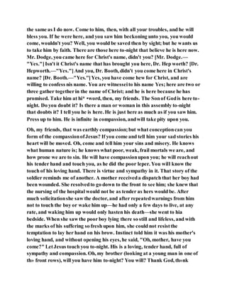 the same as I do now. Come to him, then, with all your troubles, and he will
bless you. If he were here, and you saw him beckoning unto you, you would
come, wouldn't you? Well, you would be saved then by sight; but he wants us
to take him by faith. There are those here to-night that believe he is here now.
Mr. Dodge, you came here for Christ's name, didn't you? [Mr. Dodge.—
"Yes."]Isn't it Christ's name that has brought you here, Dr. Hep worth? [Dr.
Hepworth.—"Yes."]And you, Dr. Booth, didn't you come here in Christ's
name? [Dr. Booth.—"Yes."]Yes, you have come hew for Christ, and are
willing to confess nis name. You are witnesseito his name Yes; here are two or
three gather togetherin the name of Christ; and he is here because he has
promised. Take him at hi* •word, then, my friends. The Sonof Godis here to-
night. Do you doubt it? Is there a man or woman in this assembly to-night
that doubts it? I tell you he is here. He is just here as much as if you saw him.
Press up to him. He is infinite in compassion, andwill take pity upon you.
Oh, my friends, that was earthly compassion;but what conceptioncan you
form of the compassionofJesus? If you come and tell him your sad stories his
heart will be moved. Oh, come and tell him your sins and misery. He knows
what human nature is; he knows what poor, weak, frail mortals we are, and
how prone we are to sin. He will have compassionupon you; he will reachout
his tender hand and touch you, as he did the poor leper. You will know the
touch of his loving hand. There is virtue and sympathy in it. That story of the
soldier reminds me of another. A mother receiveda dispatch that her boy had
been wounded. She resolvedto go down to the front to see him; she knew that
the nursing of the hospital would not be as tender as hers would be. After
much solicitationshe saw the doctor, and after repeatedwarnings from him
not to touch the boy or wake him up—he had only a few days to live, at any
rate, and waking him up would only hasten his death—she went to hia
bedside. When she saw the poor boy lying there so still and lifeless, and with
the marks of his suffering so fresh upon him, she could not resistthe
temptation to lay her hand on his brow. Instinct told him it was his mother's
loving hand, and without opening his eyes, he said, "Oh, mother, have you
come?" LetJesus touch you to-night. His is a loving, tender hand, full of
sympathy and compassion. Oh, my brother (looking at a young man in one of
th» front rows), will you have him to-night? You will? Thank God, th»nk
 