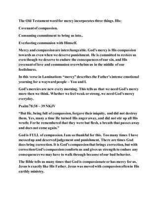 The Old Testamentwordfor mercy incorporates three things. His:
Covenantof compassion.
Consuming commitment to bring us into..
Everlasting communion with Himself.
Mercy and compassionare interchangeable. God’s mercy is His compassion
towards us even when we deserve punishment. He is committed to restore us
even though we deserve to endure the consequencesofour sin, and His
covenantof love and communion overwhelms us in the middle of our
foolishness.
In this verse in Laminations “mercy” describes the Father’s intense emotional
yearning for a waywardpeople – You and I.
God’s mercies are new every morning. This tells us that we need God’s mercy
more then we think. Whether we feel weak orstrong, we need God’s mercy
everyday.
Psalm78:38 – 39 NKJV
“But He, being full of compassion, forgave their iniquity, and did not destroy
them. Yes, many a time He turned His angeraway, and did not stir up all His
wrath; Forhe remembered that they were but flesh, a breath that passes away
and does not come again.”
God is FULL of compassion. Iam so thankful for this. Too many times I have
messedup and deservedjudgement and punishment. There are times God
does bring correction. It is God’s compassionthat brings correction, but with
correctionGod’s compassioncomforts us and gives us strength to endure any
consequenceswe may have to walk through because ofour bad behavior.
The Bible tells us many times that God is compassionate orhas mercy for us.
Jesus is exactly like His Father. Jesus was movedwith compassionoftenin His
earthly ministry.
 