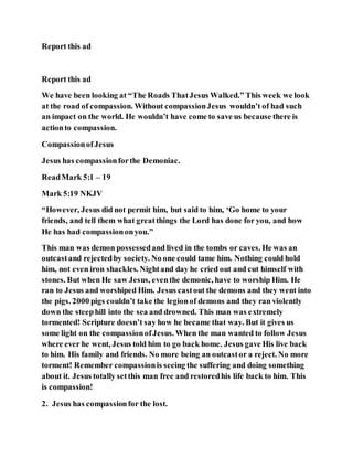 Report this ad
Report this ad
We have been looking at “The Roads ThatJesus Walked.” This week we look
at the road of compassion. Without compassionJesus wouldn’t of had such
an impact on the world. He wouldn’t have come to save us because there is
actionto compassion.
CompassionofJesus
Jesus has compassionforthe Demoniac.
ReadMark 5:1 – 19
Mark 5:19 NKJV
“However, Jesus did not permit him, but said to him, ‘Go home to your
friends, and tell them what greatthings the Lord has done for you, and how
He has had compassiononyou.”
This man was demon possessedand lived in the tombs or caves. He was an
outcastand rejectedby society. No one could tame him. Nothing could hold
him, not even iron shackles. Nightand day he cried out and cut himself with
stones. But when He saw Jesus, eventhe demonic, have to worship Him. He
ran to Jesus and worshiped Him. Jesus castout the demons and they went into
the pigs. 2000 pigs couldn’t take the legionof demons and they ran violently
down the steephill into the sea and drowned. This man was extremely
tormented! Scripture doesn’t say how he became that way. But it gives us
some light on the compassionofJesus. When the man wanted to follow Jesus
where ever he went, Jesus told him to go back home. Jesus gave His live back
to him. His family and friends. No more being an outcastor a reject. No more
torment! Remember compassionis seeing the suffering and doing something
about it. Jesus totally setthis man free and restoredhis life back to him. This
is compassion!
2. Jesus has compassionfor the lost.
 