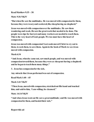 ReadMatthew 9:35 – 38
Matt. 9:36 NKJV
“But when He saw the multitudes, He was moved with compassionfor them,
because they were wearyand scattered, like sheephaving no shepherd.”
Jesus was moved with compassionoverthe multitudes. He saw them
wondering and weak. He saw the greatwork that needed to be done. The
people were ripe for harvest and many workers are neededto reach them.
This is the very heart of God: people. We too must have this heart of
compassion.
Jesus was moved with compassion! Lost souls moved Christ to cry out to
them, to seek them, to save them. Again in the book of Mark we see Jesus
moved with compassion.
Mark 6:34
“And Jesus, whenhe came out, saw much people, and was moved with
compassiontowardthem, because theywere as sheepnot having a shepherd:
and he began to teachthem many things.”
3. Jesus has compassionfor the sick.
Any miracle that Jesus performedwas out of compassion.
ReadMark 1:40 – 45
Mark 1:41 NKJV
“Then Jesus, movedwith compassion, stretchedout His hand and touched
him, and said to him, ‘I am willing; be cleansed.”
Matt. 14:14 NKJV
“And when Jesus went out He saw a greatmultitude; and He was moved with
compassionfor them, and healed their sick.”
Report this ad
 