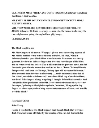 VI. SINNERS MUST "RISE" AND COME TO JESUS. Castawayeverything
that hinders their confine.
VII. FAITH IS THE ONLY CHANNEL THROUGH WHICH WE SHALL
RECEIVE MERCY.
VIII. THEY WHO ARE RESTOREDTO SIGHT SHOULD FOLLOW
JESUS. WhereverHe leads — always — none else. He cannotlead astray. He
can enlighten our goings through all our pilgrimage.
(A. Barnes, D. D.)
The blind taught to see
Mr. MacGregor, in his recent"Voyage," gives a mostinteresting accountof
Mr. Mott's mission to the blind and lame at Beirut. He says, "Only in
February last that poor blind fellow who sits on the form there was utterly
ignorant. See how his delicate fingers run over the raisedtypes of his Bible,
and he reads aloud and blesses Godin his heart for the precious news, and for
those who gave him the avenue for truth to his heart. 'Jesus Christ will be the
first personI shall ever see,'he says, 'for my eyes will be opened in heaven.'
Thus even this man becomes a missionary .... At the annual examination of
this school, one of the scholars said, I am a little blind boy. Once I could see;
but then I fell asleep— a long, long sleep. I thought I should never wake. And
I slept till a kind gentleman calledMr. Mott came and openedmy eyes — not
these eyes,'pointing to his sightless eyeballs, 'but these,'lifting up his tiny
fingers — 'these eyes;and oh! they see suchsweetwords of Jesus, and how He
loved the blind.'"
Hearing of Christ
John Trapp.
Happy it was for these two blind beggars that, though blind, they were not
deaf. They had heard of Christ by the hearing of the ear, but that satisfied
 