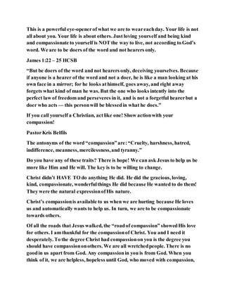 This is a powerful eye-openerof what we are to weareachday. Your life is not
all about you. Your life is about others. Just loving yourself and being kind
and compassionate to yourself is NOT the way to live, not according to God’s
word. We are to be doers of the word and not hearers only.
James 1:22 – 25 HCSB
“But be doers of the word and not hearers only, deceiving yourselves. Because
if anyone is a hearer of the word and not a doer, he is like a man looking at his
own face in a mirror; for he looks athimself, goes away, and right away
forgets what kind of man he was. But the one who looks intently into the
perfect law of freedom and perseveres in it, and is not a forgetful hearerbut a
doer who acts — this personwill be blessedin what he does.”
If you call yourself a Christian, actlike one! Show actionwith your
compassion!
PastorKris Belfils
The antonyms of the word “compassion”are:“Cruelty, harshness, hatred,
indifference, meanness, mercilessness,and tyranny.”
Do you have any of these traits? There is hope! We can ask Jesus to help us be
more like Him and He will. The key is to be willing to change.
Christ didn’t HAVE TO do anything He did. He did the gracious, loving,
kind, compassionate, wonderfulthings He did because He wanted to do them!
They were the natural expressionofHis nature.
Christ’s compassionis available to us when we are hurting because He loves
us and automatically wants to help us. In turn, we are to be compassionate
towards others.
Of all the roads that Jesus walked, the “roadof compassion” showedHis love
for others. I am thankful for the compassionof Christ. You and I need it
desperately. To the degree Christ had compassionon you is the degree you
should have compassiononothers. We are all wretchedpeople. There is no
goodin us apart from God. Any compassionin you is from God. When you
think of it, we are helpless, hopeless until God, who moved with compassion,
 