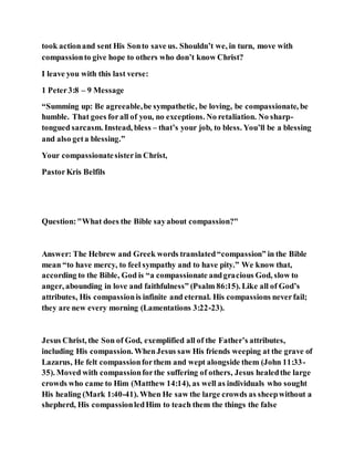 took actionand sent His Sonto save us. Shouldn’t we, in turn, move with
compassionto give hope to others who don’t know Christ?
I leave you with this last verse:
1 Peter3:8 – 9 Message
“Summing up: Be agreeable,be sympathetic, be loving, be compassionate, be
humble. That goes forall of you, no exceptions. No retaliation. No sharp-
tongued sarcasm. Instead, bless – that’s your job, to bless. You’ll be a blessing
and also geta blessing.”
Your compassionatesisterin Christ,
PastorKris Belfils
Question:"What does the Bible sayabout compassion?"
Answer: The Hebrew and Greek words translated“compassion” in the Bible
mean “to have mercy, to feel sympathy and to have pity.” We know that,
according to the Bible, God is “a compassionate andgracious God, slow to
anger, abounding in love and faithfulness” (Psalm 86:15). Like all of God’s
attributes, His compassionis infinite and eternal. His compassions neverfail;
they are new every morning (Lamentations 3:22-23).
Jesus Christ, the Son of God, exemplified all of the Father’s attributes,
including His compassion. WhenJesus saw His friends weeping at the grave of
Lazarus, He felt compassionforthem and wept alongside them (John 11:33-
35). Moved with compassionforthe suffering of others, Jesus healedthe large
crowds who came to Him (Matthew 14:14), as well as individuals who sought
His healing (Mark 1:40-41). When He saw the large crowds as sheepwithout a
shepherd, His compassionledHim to teach them the things the false
 