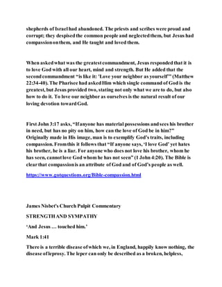 shepherds of Israel had abandoned. The priests and scribes were proud and
corrupt; they despisedthe common people and neglectedthem, but Jesus had
compassiononthem, and He taught and loved them.
When askedwhat was the greatestcommandment, Jesus respondedthat it is
to love God with all our heart, mind and strength. But He added that the
secondcommandment “is like it: 'Love your neighbor as yourself’” (Matthew
22:34-40). The Pharisee had askedHim which single command of God is the
greatest, but Jesus provided two, stating not only what we are to do, but also
how to do it. To love our neighbor as ourselves is the natural result of our
loving devotion towardGod.
First John 3:17 asks, “Ifanyone has material possessions andsees his brother
in need, but has no pity on him, how can the love of God be in him?”
Originally made in His image, man is to exemplify God’s traits, including
compassion. Fromthis it follows that “If anyone says, ‘I love God’ yet hates
his brother, he is a liar. For anyone who does not love his brother, whom he
has seen, cannotlove God whom he has not seen” (1 John 4:20). The Bible is
clearthat compassionis an attribute of God and of God’s people as well.
https://www.gotquestions.org/Bible-compassion.html
James Nisbet's Church Pulpit Commentary
STRENGTHAND SYMPATHY
‘And Jesus … touched him.’
Mark 1:41
There is a terrible disease ofwhich we, in England, happily know nothing, the
disease ofleprosy. The leper can only be described as a broken, helpless,
 