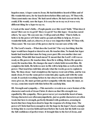 hopeless man. A leper came to Jesus. He had doubtless heard of Him and of
His wonderful cures, for he kneels down before Him and says, ‘If Thou wilt,
Thou canstmake me clean.’He had cured others. He had castout devils, He
could, if He would, cure the leper. It is easyfor us to say so;it was a very
different thing for a leper to say so.
I. Look at the man’s faith.—People puzzle over this word ‘faith.’ What does it
mean? How are we to getit? Have we got it? See this leper. ‘Jesus has cured
others,’he says;‘He can cure me. I will go and ask Him.’ That is faith, to
believe in the power of Christ and to go and ask Him to help us. It was a
wonderful faith, and yet, observe, it was a very imperfect faith. ‘If Thou wilt,
Thou canst.’He was sure of the power, but he was not sure of the will.
II. The Lord’s touch.—What does the Lord do? The very lastthing that the
leper would have hoped or dared to ask. He touches him. No hands but leper
hands had touched that man for long years past. His own mother dare not
touch him. What did that touch mean? It meant that the Lord’s will was as
ready as His power. He touches him; then He is willing. Before He speaks a
word, He touches him. He changes the man’s whole faith towards Him. He
completes his faith. He believes now in His will to help him as well as in His
power. That touch has told him already what the words go on to explain to
him, ‘Be thou clean.’And straightwaythe leprosywent out of him, and he was
made clean. It was the same powercome into play again, and with the same
result. It carried everything before it; but observe the new lessonwhich this
story gives us. He must getinto perfect sympathy with the man. He must, as
we say, come into touch with him before He canhelp him.
III. Strength and sympathy.—This narrative reveals to us a new feature of the
characterand work of Jesus Christ. It shows us that His strength was
equalled by His sympathy. Mere powernever yet reachedthe heart of man.
Strong characters are oftenunsympathetic, just as gentle characters are often
weak;but here is strength, perfectly blended with gentleness, arousing in
hearts that have long been dead to hope the response of a living trust. The
powerof Christ had been enough to stir the hope in the leper’s heart, enough
to bring him to exercise faithand kneelbefore the Lord, but his faith was not
the full confidence of perfect trust. It brought him to the feet of Jesus, and
 