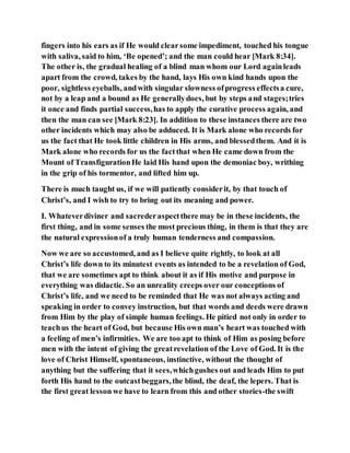 fingers into his ears as if He would clearsome impediment, touched his tongue
with saliva, said to him, ‘Be opened’; and the man could hear [Mark 8:34].
The other is, the gradual healing of a blind man whom our Lord againleads
apart from the crowd, takes by the hand, lays His own kind hands upon the
poor, sightless eyeballs, andwith singular slowness ofprogress effectsa cure,
not by a leap and a bound as He generallydoes, but by steps and stages;tries
it once and finds partial success,has to apply the curative process again, and
then the man can see [Mark 8:23]. In addition to these instances there are two
other incidents which may also be adduced. It is Mark alone who records for
us the fact that He took little children in His arms, and blessedthem. And it is
Mark alone who records for us the factthat when He came down from the
Mount of TransfigurationHe laid His hand upon the demoniac boy, writhing
in the grip of his tormentor, and lifted him up.
There is much taught us, if we will patiently considerit, by that touch of
Christ’s, and I wish to try to bring out its meaning and power.
I. Whateverdiviner and sacrederaspectthere may be in these incidents, the
first thing, and in some senses the most precious thing, in them is that they are
the natural expressionof a truly human tenderness and compassion.
Now we are so accustomed, and as I believe quite rightly, to look at all
Christ’s life down to its minutest events as intended to be a revelation of God,
that we are sometimes apt to think about it as if His motive and purpose in
everything was didactic. So an unreality creeps over our conceptions of
Christ’s life, and we need to be reminded that He was not always acting and
speaking in order to convey instruction, but that words and deeds were drawn
from Him by the play of simple human feelings. He pitied not only in order to
teachus the heart of God, but because His own man’s heart was touched with
a feeling of men’s infirmities. We are too apt to think of Him as posing before
men with the intent of giving the greatrevelation of the Love of God. It is the
love of Christ Himself, spontaneous, instinctive, without the thought of
anything but the suffering that it sees,whichgushes out and leads Him to put
forth His hand to the outcastbeggars,the blind, the deaf, the lepers. That is
the first great lesson we have to learn from this and other stories-the swift
 