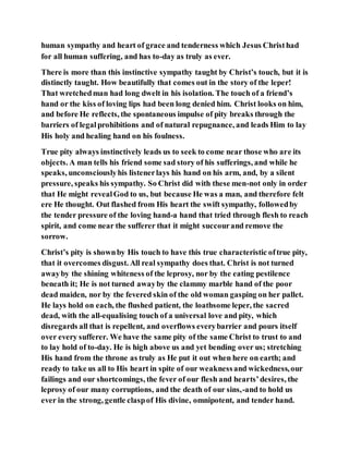 human sympathy and heart of grace and tenderness which Jesus Christhad
for all human suffering, and has to-day as truly as ever.
There is more than this instinctive sympathy taught by Christ’s touch, but it is
distinctly taught. How beautifully that comes out in the story of the leper!
That wretchedman had long dwelt in his isolation. The touch of a friend’s
hand or the kiss of loving lips had been long denied him. Christ looks on him,
and before He reflects, the spontaneous impulse of pity breaks through the
barriers of legalprohibitions and of natural repugnance, and leads Him to lay
His holy and healing hand on his foulness.
True pity always instinctively leads us to seek to come near those who are its
objects. A man tells his friend some sad story of his sufferings, and while he
speaks, unconsciouslyhis listenerlays his hand on his arm, and, by a silent
pressure, speaks his sympathy. So Christ did with these men-not only in order
that He might revealGod to us, but because He was a man, and therefore felt
ere He thought. Out flashed from His heart the swift sympathy, followedby
the tender pressure of the loving hand-a hand that tried through flesh to reach
spirit, and come near the sufferer that it might succourand remove the
sorrow.
Christ’s pity is shownby His touch to have this true characteristic oftrue pity,
that it overcomes disgust. All real sympathy does that. Christ is not turned
awayby the shining whiteness of the leprosy, nor by the eating pestilence
beneath it; He is not turned awayby the clammy marble hand of the poor
dead maiden, nor by the fevered skin of the old woman gasping on her pallet.
He lays hold on each, the flushed patient, the loathsome leper, the sacred
dead, with the all-equalising touch of a universal love and pity, which
disregards all that is repellent, and overflows everybarrier and pours itself
over every sufferer. We have the same pity of the same Christ to trust to and
to lay hold of to-day. He is high above us and yet bending over us; stretching
His hand from the throne as truly as He put it out when here on earth; and
ready to take us all to His heart in spite of our weaknessand wickedness,our
failings and our shortcomings, the fever of our flesh and hearts’desires, the
leprosy of our many corruptions, and the death of our sins,-and to hold us
ever in the strong, gentle claspof His divine, omnipotent, and tender hand.
 