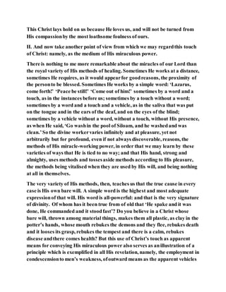This Christ lays hold on us because He loves us, and will not be turned from
His compassionby the most loathsome foulness of ours.
II. And now take another point of view from which we may regardthis touch
of Christ: namely, as the medium of His miraculous power.
There is nothing to me more remarkable about the miracles of our Lord than
the royal variety of His methods of healing. Sometimes He works at a distance,
sometimes He requires, as it would appearfor goodreasons, the proximity of
the personto be blessed. Sometimes He works by a simple word: ‘Lazarus,
come forth!’ ‘Peace be still!’ ‘Come out of him!’ sometimes by a word and a
touch, as in the instances before us; sometimes by a touch without a word;
sometimes by a word and a touch and a vehicle, as in the saliva that was put
on the tongue and in the ears of the deaf, and on the eyes of the blind;
sometimes by a vehicle without a word, without a touch, without His presence,
as when He said, ‘Go washin the pool of Siloam, and he washedand was
clean.’So the divine workervaries infinitely and at pleasure, yet not
arbitrarily but for profound, even if not always discoverable, reasons, the
methods of His miracle-working power, in order that we may learn by these
varieties of ways that He is tied to no way; and that His hand, strong and
almighty, uses methods and tossesaside methods according to His pleasure,
the methods being vitalised when they are used by His will, and being nothing
at all in themselves.
The very variety of His methods, then, teaches us that the true cause in every
case is His own bare will. A simple word is the highest and most adequate
expressionof that will. His word is all-powerful: and that is the very signature
of divinity. Of whom has it been true from of old that ‘He spake and it was
done, He commanded and it stoodfast’? Do you believe in a Christ whose
bare will, thrown among material things, makes them all plastic, as clay in the
potter’s hands, whose mouth rebukes the demons and they flee, rebukes death
and it looses its grasp, rebukes the tempest and there is a calm, rebukes
disease andthere comes health? But this use of Christ’s touch as apparent
means for conveying His miraculous power also serves as anillustration of a
principle which is exemplified in all His revelation, namely, the employment in
condescensionto men’s weakness, ofoutward means as the apparent vehicles
 