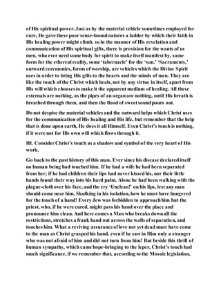 of His spiritual power. Just as by the material vehicle sometimes employed for
cure, He gave these poor sense-boundnatures a ladder by which their faith in
His healing power might climb, so in the manner of His revelation and
communication of His spiritual gifts, there is provision for the wants of us
men, who ever need some body for spirit to make itself manifest by, some
form for the etherealreality, some ‘tabernacle’ for the ‘sun.’ ‘Sacraments,’
outward ceremonies, forms of worship, are vehicles which the Divine Spirit
uses in order to bring His gifts to the hearts and the minds of men. They are
like the touch of the Christ which heals, not by any virtue in itself, apart from
His will which choosesto make it the apparent medium of healing. All these
externals are nothing, as the pipes of an organare nothing, until His breath is
breathed through them, and then the flood of sweetsoundpours out.
Do not despise the material vehicles and the outward helps which Christ uses
for the communication of His healing and His life, but remember that the help
that is done upon earth, He does it all Himself. Even Christ’s touch is nothing,
if it were not for His own will which flows through it.
III. ConsiderChrist’s touch as a shadow and symbol of the very heart of His
work.
Go back to the past history of this man. Ever since his disease declareditself
no human being had touched him. If he had a wife he had been separated
from her; if he had children their lips had never kissedhis, nor their little
hands found their way into his hard palm. Alone he had been walking with the
plague-clothover his face, and the cry ‘Unclean!’ on his lips, lest any man
should come near him. Skulking in his isolation, how he must have hungered
for the touch of a hand! Every Jew was forbidden to approachhim but the
priest, who, if he were cured, might pass his hand over the place and
pronounce him clean. And here comes a Man who breaks downall the
restrictions, stretches a frank hand out across the walls of separation, and
touches him. What a reviving assuranceoflove not yet dead must have come
to the man as Christ graspedhis hand, even if he saw in Him only a stranger
who was not afraid of him and did not turn from him! But beside this thrill of
human sympathy, which came hope-bringing to the leper, Christ’s touch had
much significance, if we remember that, according to the Mosaic legislation,
 