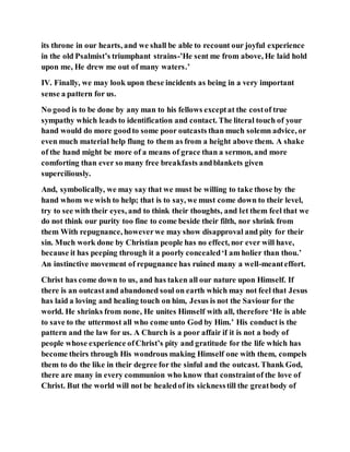 its throne in our hearts, and we shall be able to recount our joyful experience
in the old Psalmist’s triumphant strains-’He sent me from above, He laid hold
upon me, He drew me out of many waters.’
IV. Finally, we may look upon these incidents as being in a very important
sense a pattern for us.
No good is to be done by any man to his fellows exceptat the costof true
sympathy which leads to identification and contact. The literal touch of your
hand would do more goodto some poor outcasts than much solemn advice, or
even much material help flung to them as from a height above them. A shake
of the hand might be more of a means of grace than a sermon, and more
comforting than ever so many free breakfasts andblankets given
superciliously.
And, symbolically, we may say that we must be willing to take those by the
hand whom we wish to help; that is to say, we must come down to their level,
try to see with their eyes, and to think their thoughts, and let them feel that we
do not think our purity too fine to come beside their filth, nor shrink from
them With repugnance, howeverwe may show disapproval and pity for their
sin. Much work done by Christian people has no effect, nor ever will have,
because it has peeping through it a poorly concealed‘I am holier than thou.’
An instinctive movement of repugnance has ruined many a well-meanteffort.
Christ has come down to us, and has taken all our nature upon Himself. If
there is an outcastand abandoned soul on earth which may not feel that Jesus
has laid a loving and healing touch on him, Jesus is not the Saviour for the
world. He shrinks from none, He unites Himself with all, therefore ‘He is able
to save to the uttermost all who come unto God by Him.’ His conduct is the
pattern and the law for us. A Church is a poor affair if it is not a body of
people whose experience ofChrist’s pity and gratitude for the life which has
become theirs through His wondrous making Himself one with them, compels
them to do the like in their degree for the sinful and the outcast. Thank God,
there are many in every communion who know that constraintof the love of
Christ. But the world will not be healedof its sicknesstill the greatbody of
 