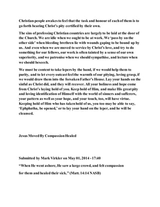 Christian people awakesto feel that the task and honour of eachof them is to
go forth bearing Christ’s pity certified by their own.
The sins of professing Christian countries are largelyto be laid at the door of
the Church. We are idle when we ought to be at work. We ‘pass by on the
other side’ when bleeding brethren lie with wounds gaping to be bound up by
us. And even when we are moved to service by Christ’s love, and try to do
something for our fellows, our work is often tainted by a sense of our own
superiority, and we patronise when we should sympathise, and lecture when
we should beseech.
We must be content to take lepers by the hand, if we would help them to
purity, and to let every outcastfeelthe warmth of our pitying, loving grasp, if
we would draw them into the forsakenFather’s House. Lay your hands on the
sinful as Christ did, and they will recover. All your holiness and hope come
from Christ’s laying hold of you. Keep hold of Him, and make His greatpity
and loving identification of Himself with the world of sinners and sufferers,
your pattern as well as your hope, and your touch, too, will have virtue.
Keeping hold of Him who has takenhold of us, you too may be able to say,
‘Ephphatha, be opened,’ or to lay your hand on the leper, and he will be
cleansed.
Jesus MovedBy CompassionHealed
Submitted by Mark Virkler on May 01, 2014 -17:40
“When He went ashore, He saw a large crowd, and felt compassion
for them and healed their sick.” (Matt. 14:14 NASB)
 