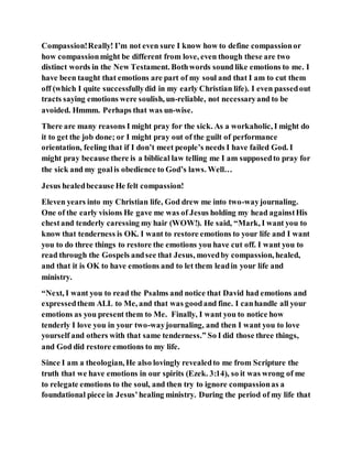 Compassion!Really! I’m not even sure I know how to define compassionor
how compassionmight be different from love, even though these are two
distinct words in the New Testament. Bothwords sound like emotions to me. I
have been taught that emotions are part of my soul and that I am to cut them
off (which I quite successfullydid in my early Christian life). I even passedout
tracts saying emotions were soulish, un-reliable, not necessaryand to be
avoided. Hmmm. Perhaps that was un-wise.
There are many reasons I might pray for the sick. As a workaholic, I might do
it to get the job done; or I might pray out of the guilt of performance
orientation, feeling that if I don’t meet people’s needs I have failed God. I
might pray because there is a biblical law telling me I am supposedto pray for
the sick and my goalis obedience to God’s laws. Well…
Jesus healedbecause He felt compassion!
Eleven years into my Christian life, God drew me into two-wayjournaling.
One of the early visions He gave me was of Jesus holding my head againstHis
chestand tenderly caressing my hair (WOW!). He said, “Mark, I want you to
know that tenderness is OK. I want to restore emotions to your life and I want
you to do three things to restore the emotions you have cut off. I want you to
read through the Gospels andsee that Jesus, movedby compassion, healed,
and that it is OK to have emotions and to let them leadin your life and
ministry.
“Next, I want you to read the Psalms and notice that David had emotions and
expressedthem ALL to Me, and that was goodand fine. I canhandle all your
emotions as you present them to Me. Finally, I want you to notice how
tenderly I love you in your two-wayjournaling, and then I want you to love
yourself and others with that same tenderness.” So I did those three things,
and God did restore emotions to my life.
Since I am a theologian, He also lovingly revealedto me from Scripture the
truth that we have emotions in our spirits (Ezek. 3:14), so it was wrong of me
to relegate emotions to the soul, and then try to ignore compassionas a
foundational piece in Jesus’healing ministry. During the period of my life that
 