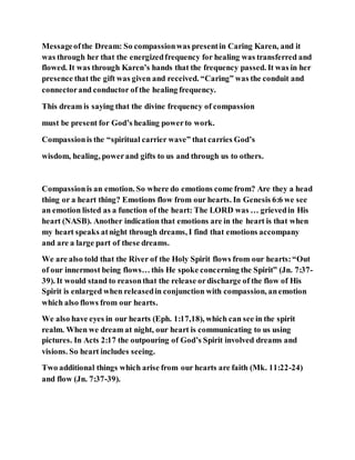 Messageofthe Dream: So compassionwas presentin Caring Karen, and it
was through her that the energizedfrequency for healing was transferred and
flowed. It was through Karen’s hands that the frequency passed. It was in her
presence that the gift was given and received. “Caring” was the conduit and
connectorand conductor of the healing frequency.
This dream is saying that the divine frequency of compassion
must be present for God’s healing powerto work.
Compassionis the “spiritual carrier wave” that carries God’s
wisdom, healing, powerand gifts to us and through us to others.
Compassionis an emotion. So where do emotions come from? Are they a head
thing or a heart thing? Emotions flow from our hearts. In Genesis 6:6 we see
an emotion listed as a function of the heart: The LORD was … grievedin His
heart (NASB). Another indication that emotions are in the heart is that when
my heart speaks atnight through dreams, I find that emotions accompany
and are a large part of these dreams.
We are also told that the River of the Holy Spirit flows from our hearts:“Out
of our innermost being flows… this He spoke concerning the Spirit” (Jn. 7:37-
39). It would stand to reasonthat the release ordischarge of the flow of His
Spirit is enlarged when releasedin conjunction with compassion, anemotion
which also flows from our hearts.
We also have eyes in our hearts (Eph. 1:17,18), which can see in the spirit
realm. When we dream at night, our heart is communicating to us using
pictures. In Acts 2:17 the outpouring of God’s Spirit involved dreams and
visions. So heart includes seeing.
Two additional things which arise from our hearts are faith (Mk. 11:22-24)
and flow (Jn. 7:37-39).
 