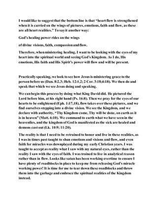 I would like to suggestthat the bottom line is that “heartflow is strengthened
when it is carried on the wings of pictures, emotions, faith and flow, as these
are all heart realities.” To sayit another way:
God’s healing power rides on the wings
of divine visions, faith, compassionandflow.
Therefore, whenministering healing, I want to be looking with the eyes of my
heart into the spiritual world and seeing God’s Kingdom. As I do, His
emotions, His faith and His Spirit’s powerwill flow and will be present.
Practicallyspeaking, we look to see how Jesus is ministering grace to the
person before us (Dan. 8:2,3; Heb. 12:1,2;2 Cor. 3:18;4:18). We then do and
speak that which we see Jesus doing and speaking.
We canbegin this process by doing what King David did. He pictured the
Lord before him, at his right hand (Ps. 16:8). Then we pray for the eyes of our
hearts to be enlightened (Eph. 1:17,18), flow takes overthese pictures, and we
find ourselves stepping into a divine vision. We see the Kingdom, and we
declare with authority, “Thy Kingdom come, Thy will be done, on earth as it
is in heaven” (Matt. 6:10). We command to earth what we have seenin the
heavenlies, and the kingdom of God is manifested as the sick are healed and
demons castout (Lk. 10:9; 11:20).
The reality is that I need to be retrained to honor and live in these realities, as
I was in times past taught to shun emotions and visions and flow, and even
faith for miracles was downplayed during my early Christian years. I was
taught to acceptas reality what I saw with my natural eyes, rather than the
reality I saw with the eyes of faith. I was trained to live in analytical reason
rather than in flow. Looks like satan has been working overtime to ensure I
have plenty of roadblocks in place to keepme from releasing God’s miracle
working power! It is time for me to tear down these roadblocks and throw
them into the garbage and embrace the spiritual realities of the Kingdom
instead.
 