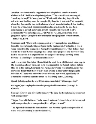 Another verse that would suggestthe idea of spiritual carrier waves is
Galatians 5:6, “faith working through love.” The exactGreek meaning of
“working through” is “energizedby.” Faith, which is a key ingredient in
miracles and healing, must be energizedby love for it to work. This makes it
clearthat I cannotbe in a critical mood when I am ministering divine healing.
I must be loving, kind, compassionateand non-judging to the one I am
ministering to as well as towardmyself. I must be in sync with God’s
command to “Honor all people…” (1 Pet. 2:17). Lord, deliver me from
judgment I pray - judgment towardmyself and judgment toward others.
Thank You, Lord.
Spurgeonsaid, “The word compassionis a very remarkable one. It is not
found in classicGreek. Itis not found in the Septuagint. The factis, it was a
word coined by the evangelists [Gospelwriters]themselves. They did not find
one in the whole Greek language thatsuited their purpose, and therefore they
had to make one. It is expressive of the deepestemotion; a striving of the
bowels—a yearning of the innermost nature.”
As I researchedthis claim, I found that the verb form of this word shows up in
the Gospels,and only the noun form was presentin the Greek culture before
this. So in this sense, Spurgeonwas right, a new word was created. Jesuswas
moved so deeply that there wasn’t even a word in their entire language to
describe it! There was a need to create a brand new word, specificallyto
attempt to capture an emotion that He was living out of. Amazing!
Greek definitions for the word Splankna, translated“felt compassion”
σπλαγχνιζομαι – splagchnizomai - splangkh-nid'-zom-ahee (Strong’s # -
G4697)
Strong’s Hebrew and Greek Dictionary:“To have the bowels yearn, be moved
with compassion”
Thayer Greek Definitions:“to be moved as to one’s bowels, hence to be moved
with compassion, have compassion;Part of Speech:verb”
The Apostle Paul uses the noun form of this word to signify an expressionof
one’s total personality at the deepestlevel.
 