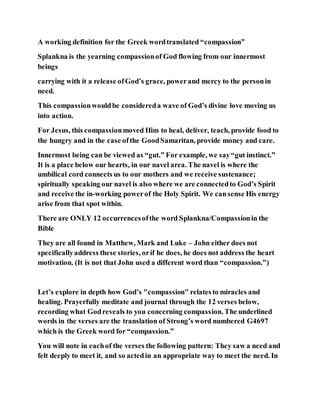 A working definition for the Greek wordtranslated “compassion”
Splankna is the yearning compassionof God flowing from our innermost
beings
carrying with it a release ofGod’s grace, powerand mercy to the personin
need.
This compassionwouldbe considereda wave of God’s divine love moving us
into action.
For Jesus, this compassionmoved Him to heal, deliver, teach, provide food to
the hungry and in the case ofthe GoodSamaritan, provide money and care.
Innermost being can be viewed as “gut.” For example, we say“gut instinct.”
It is a place below our hearts, in our navel area. The navel is where the
umbilical cord connects us to our mothers and we receive sustenance;
spiritually speaking our navel is also where we are connectedto God’s Spirit
and receive the in-working powerof the Holy Spirit. We cansense His energy
arise from that spot within.
There are ONLY 12 occurrencesofthe word Splankna/Compassionin the
Bible
They are all found in Matthew, Mark and Luke – John either does not
specificallyaddress these stories, orif he does, he does not address the heart
motivation. (It is not that John used a different word than “compassion.”)
Let’s explore in depth how God’s "compassion" relatesto miracles and
healing. Prayerfully meditate and journal through the 12 verses below,
recording what Godreveals to you concerning compassion. The underlined
words in the verses are the translation of Strong’s word numbered G4697
which is the Greek word for “compassion.”
You will note in eachof the verses the following pattern: They saw a need and
felt deeply to meet it, and so actedin an appropriate way to meet the need. In
 