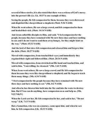 severalof these stories, it is also stated that there was a release ofGod’s mercy
into the person’s life (i.e. Lk. 10:37 is one example of this).
Seeing the people, He felt compassionfor them, because they were distressed
and dispirited like sheepwithout a shepherd. (Matt. 9:36 NASB)
When He went ashore, He saw a large crowd, and felt compassionfor them
and healedtheir sick. (Matt. 14:14 NASB)
And Jesus calledHis disciples to Him, and said, "I feelcompassionfor the
people, because they have remained with Me now three days and have nothing
to eat; and I do not want to send them awayhungry, for they might faint on
the way." (Matt. 15:32 NASB)
And the lord of that slave felt compassionand releasedhim and forgave him
the debt. (Matt. 18:27 NASB)
Moved with compassion, Jesus touchedtheir eyes;and immediately they
regainedtheir sight and followedHim. (Matt. 20:34 NASB)
Moved with compassion, Jesus stretchedoutHis hand and touched him, and
said to him, "I am willing; be cleansed."(Mk. 1:41 NASB)
When Jesus went ashore, He saw a large crowd, and He felt compassionfor
them because they were like sheepwithout a shepherd; and He beganto teach
them many things. (Mk. 6:34 NASB)
"I feel compassionfor the people because theyhave remained with Me now
three days and have nothing to eat.” (Mk. 8:2 NASB)
And often he has thrown him both into the fire and into the waterto destroy
him. But if You can do anything, have compassionon us and help us. (Mk.
9:22 NKJV)
When the Lord saw her, He felt compassionfor her, and said to her, "Do not
weep." (LK. 7:13 NASB)
But a Samaritan, who was on a journey, came upon him; and when he saw
him, he felt compassion. (LK. 10:33 NASB)
 