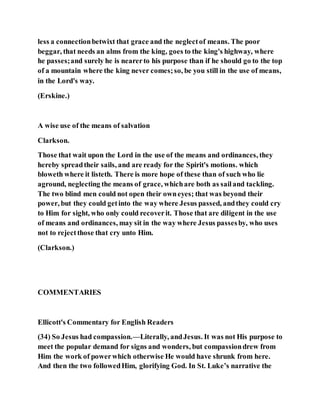 less a connectionbetwixt that grace and the neglectof means. The poor
beggar, that needs an alms from the king, goes to the king's highway, where
he passes;and surely he is nearerto his purpose than if he should go to the top
of a mountain where the king never comes;so, be you still in the use of means,
in the Lord's way.
(Erskine.)
A wise use of the means of salvation
Clarkson.
Those that wait upon the Lord in the use of the means and ordinances, they
hereby spreadtheir sails, and are ready for the Spirit's motions. which
bloweth where it listeth. There is more hope of these than of such who lie
aground, neglecting the means of grace, whichare both as sailand tackling.
The two blind men could not open their owneyes; that was beyond their
power, but they could getinto the way where Jesus passed, andthey could cry
to Him for sight, who only could recoverit. Those that are diligent in the use
of means and ordinances, may sit in the way where Jesus passesby, who uses
not to rejectthose that cry unto Him.
(Clarkson.)
COMMENTARIES
Ellicott's Commentary for English Readers
(34) So Jesus had compassion.—Literally, andJesus. It was not His purpose to
meet the popular demand for signs and wonders, but compassiondrew from
Him the work of powerwhich otherwise He would have shrunk from here.
And then the two followedHim, glorifying God. In St. Luke’s narrative the
 