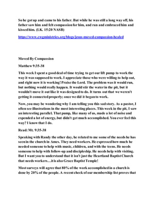 So he gotup and came to his father. But while he was still a long way off, his
father saw him and felt compassionfor him, and ran and embracedhim and
kissedhim. (LK. 15:20 NASB)
https://www.cwgministries.org/blogs/jesus-moved-compassion-healed
Moved By Compassion
Matthew 9:35-38
This week I spent a gooddeal of time trying to get our lift pump to work the
way it was supposedto work. I appreciate those who were willing to help out,
and right now it is working!Praise the Lord. The problem was it would run,
but nothing would really happen. It would stir the waterin the pit, but it
wouldn't move it out like it was designedto do. It turns out that we weren't
getting it connectedproperly; once we did it beganto work.
Now, you may be wondering why I am telling you this sadstory. As a pastor, I
often see illustrations in the most interesting places. This week in the pit, I saw
an interesting parallel. That pump, like many of us, made a lot of noise and
expended a lot of energy, but didn't get much accomplished. You ever feel this
way? I know that I do.
Read:Mt. 9:35-38
Speaking with Randy the other day, he related to me some of the needs he has
seenin the church in Ames. They need workers. He expressedhow much he
needed someone to help with music, children, and with the teens. He needs
someone to help with follow-up and discipleship. He needs help with visiting.
But I want you to understand that it isn't just the Heartland BaptistChurch
that needs workers…itis also Grace BaptistTemple!
Mostsurveys will agree that 80% of the work accomplishedin a church is
done by 20% of the people. A recentcheck of our membership list proves that
 