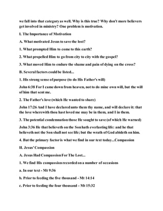 we fall into that categoryas well. Why is this true? Why don't more believers
get involved in ministry? One problem is motivation.
I. The Importance of Motivation
A. What motivated Jesus to save the lost?
1. What prompted Him to come to this earth?
2. What propelled Him to go from city to city with the gospel?
3. What moved Him to endure the shame and pain of dying on the cross?
B. Severalfactors couldbe listed...
1. His strong sense ofpurpose (to do His Father's will)
John 6:38 For I came down from heaven, not to do mine own will, but the will
of him that sent me.
2. The Father's love (which He wanted to share)
John 17:26 And I have declaredunto them thy name, and will declare it: that
the love wherewith thou hast loved me may be in them, and I in them.
3. The potential condemnationthose He sought to save (of which He warned)
John 3:36 He that believeth on the Sonhath everlasting life: and he that
believeth not the Son shall not see life; but the wrath of God abideth on him.
4. But the primary factoris what we find in our text today...Compassion
II. Jesus'Compassion
A. Jesus Had CompassionForThe Lost...
1. We find His compassionrecordedona number of occasions
a. In our text - Mt 9:36
b. Prior to feeding the five thousand - Mt 14:14
c. Prior to feeding the four thousand - Mt 15:32
 