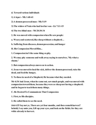 d. Towardvarious individuals
1) A leper - Mk 1:40-41
2) A demon-possessedman - Mk 5:19
3) The widow of Nain who had losther son - Lk 7:11-15
4) The two blind men - Mt 20:30-34
2. He was moved with compassionwhen He saw people:
a. Wearyand scattered, like sheepwithout a shepherd…
b. Suffering from diseases, demonpossession, and hunger
B. His CompassionMovedHim...
1. Compassionisn't the same thing as pity.
2. We may pity someone and walk awaysaying to ourselves, 'My what a
shame.'
3. But compassionalways moves us to action.
4. Jesus was movedto heal the sick, deliver the demon-possessed, raise the
dead, and feedthe hungry.
5. To those in need of a Shepherd, He became what they needed.
Mr 6:34 And Jesus, when he came out, saw much people, and was moved with
compassiontowardthem, because theywere as sheepnot having a shepherd:
and he began to teachthem many things.
C. He DesiredTo Communicate That Compassion
1. First, to His disciples.
2. He called them to see the need.
Joh 4:35 Saynot ye, There are yet four months, and then comethharvest?
behold, I say unto you, Lift up your eyes, and look on the fields; for they are
white already to harvest.
 