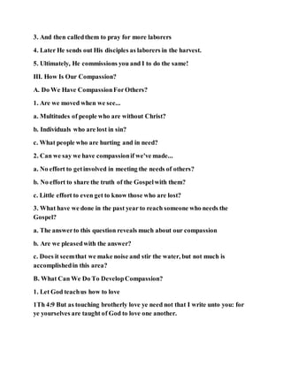 3. And then calledthem to pray for more laborers
4. Later He sends out His disciples as laborers in the harvest.
5. Ultimately, He commissions you and I to do the same!
III. How Is Our Compassion?
A. Do We Have CompassionForOthers?
1. Are we moved when we see...
a. Multitudes of people who are without Christ?
b. Individuals who are lost in sin?
c. What people who are hurting and in need?
2. Can we say we have compassionif we've made...
a. No effort to getinvolved in meeting the needs of others?
b. No effort to share the truth of the Gospelwith them?
c. Little effort to even get to know those who are lost?
3. What have we done in the past year to reach someone who needs the
Gospel?
a. The answerto this question reveals much about our compassion
b. Are we pleasedwith the answer?
c. Does it seemthat we make noise and stir the water, but not much is
accomplishedin this area?
B. What Can We Do To DevelopCompassion?
1. Let God teachus how to love
1Th 4:9 But as touching brotherly love ye need not that I write unto you: for
ye yourselves are taught of God to love one another.
 