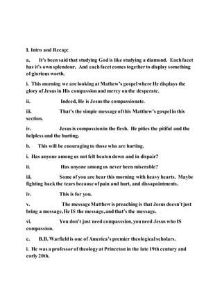 I. Intro and Recap:
a. It’s been said that studying God is like studying a diamond. Eachfacet
has it’s own splendour. And eachfacetcomes togetherto display something
of glorious worth.
i. This morning we are looking at Mathew’s gospelwhere He displays the
glory of Jesus in His compassionand mercy on the desperate.
ii. Indeed, He is Jesus the compassionate.
iii. That’s the simple messageofthis Matthew’s gospelin this
section.
iv. Jesus is compassionin the flesh. He pities the pitiful and the
helpless and the hurting.
b. This will be enouraging to those who are hurting.
i. Has anyone among us not felt beatendown and in dispair?
ii. Has anyone among us never been miserable?
iii. Some of you are hear this morning with heavy hearts. Maybe
fighting back the tears because ofpain and hurt, and dissapointments.
iv. This is for you.
v. The messageMatthew is preaching is that Jesus doesn’tjust
bring a message,He IS the message,and that’s the message.
vi. You don’t just need compasssion, youneed Jesus who IS
compassion.
c. B.B. Warfield is one of America’s premier theologicalscholars.
i. He was a professorof theologyat Princeton in the late 19th century and
early 20th.
 