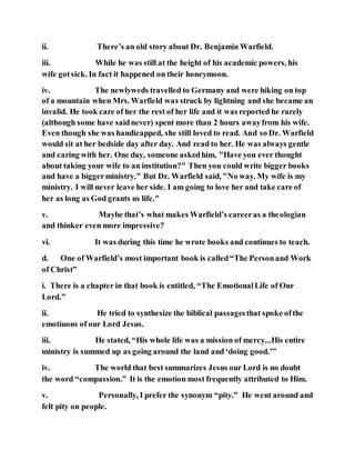 ii. There’s an old story about Dr. Benjamin Warfield.
iii. While he was still at the height of his academic powers, his
wife gotsick. In fact it happened on their honeymoon.
iv. The newlyweds travelled to Germany and were hiking on top
of a mountain when Mrs. Warfield was struck by lightning and she became an
invalid. He took care of her the rest of her life and it was reported he rarely
(although some have saidnever) spent more than 2 hours awayfrom his wife.
Even though she was handicapped, she still loved to read. And so Dr. Warfield
would sit at her bedside day after day. And read to her. He was always gentle
and caring with her. One day, someone askedhim, "Have you ever thought
about taking your wife to an institution?" Then you could write bigger books
and have a biggerministry." But Dr. Warfield said, "No way. My wife is my
ministry. I will never leave her side. I am going to love her and take care of
her as long as God grants us life."
v. Maybe that’s what makes Warfield’s careeras a theologian
and thinker even more impressive?
vi. It was during this time he wrote books and continues to teach.
d. One of Warfield’s most important book is called“The Personand Work
of Christ”
i. There is a chapter in that book is entitled, “The EmotionalLife of Our
Lord.”
ii. He tried to synthesize the biblical passagesthat spoke ofthe
emotiuons of our Lord Jesus.
iii. He stated, “His whole life was a mission of mercy...His entire
ministry is summed up as going around the land and ‘doing good.’”
iv. The world that best summarizes Jesus our Lord is no doubt
the word “compassion.” It is the emotion most frequently attributed to Him.
v. Personally, I prefer the synonym “pity.” He went around and
felt pity on people.
 