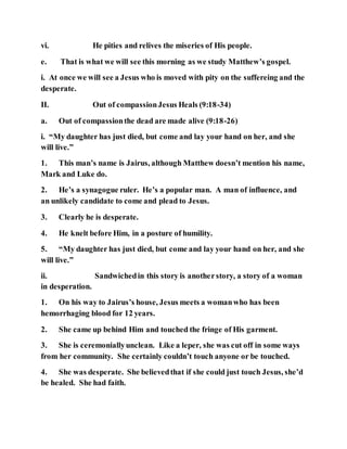 vi. He pities and relives the miseries of His people.
e. That is what we will see this morning as we study Matthew’s gospel.
i. At once we will see a Jesus who is moved with pity on the suffereing and the
desperate.
II. Out of compassionJesus Heals (9:18-34)
a. Out of compassionthe dead are made alive (9:18-26)
i. “My daughter has just died, but come and lay your hand on her, and she
will live.”
1. This man’s name is Jairus, although Matthew doesn’t mention his name,
Mark and Luke do.
2. He’s a synagogue ruler. He’s a popular man. A man of influence, and
an unlikely candidate to come and plead to Jesus.
3. Clearly he is desperate.
4. He knelt before Him, in a posture of humility.
5. “My daughter has just died, but come and lay your hand on her, and she
will live.”
ii. Sandwichedin this story is anotherstory, a story of a woman
in desperation.
1. On his way to Jairus’s house, Jesus meets a womanwho has been
hemorrhaging blood for 12 years.
2. She came up behind Him and touched the fringe of His garment.
3. She is ceremoniallyunclean. Like a leper, she was cut off in some ways
from her community. She certainly couldn’t touch anyone or be touched.
4. She was desperate. She believedthat if she could just touch Jesus, she’d
be healed. She had faith.
 