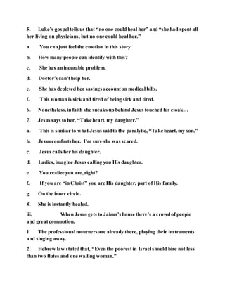 5. Luke’s gospeltells us that “no one could heal her” and “she had spent all
her living on physicians, but no one could heal her.”
a. You canjust feel the emotion in this story.
b. How many people can identify with this?
c. She has an incurable problem.
d. Doctor’s can’thelp her.
e. She has depleted her savings accounton medical bills.
f. This woman is sick and tired of being sick and tired.
6. Nonetheless, in faith she sneaks up behind Jesus touched his cloak…
7. Jesus says to her, “Takeheart, my daughter.”
a. This is similar to what Jesus saidto the paralytic, “Takeheart, my son.”
b. Jesus comforts her. I’m sure she was scared.
c. Jesus calls herhis daughter.
d. Ladies, imagine Jesus calling you His daughter.
e. You realize you are, right?
f. If you are “in Christ” you are His daughter, part of His family.
g. On the inner circle.
8. She is instantly healed.
iii. When Jesus gets to Jairus’s house there’s a crowdof people
and greatcommotion.
1. The professionalmourners are already there, playing their instruments
and singing away.
2. Hebrew law statedthat, “Eventhe poorestin Israelshould hire not less
than two flutes and one wailing woman.”
 