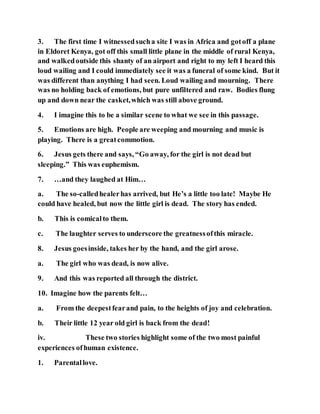 3. The first time I witnessedsucha site I was in Africa and gotoff a plane
in Eldoret Kenya, got off this small little plane in the middle of rural Kenya,
and walkedoutside this shanty of an airport and right to my left I heard this
loud wailing and I could immediately see it was a funeral of some kind. But it
was different than anything I had seen. Loud wailing and mourning. There
was no holding back of emotions, but pure unfiltered and raw. Bodies flung
up and down near the casket,which was still above ground.
4. I imagine this to be a similar scene to what we see in this passage.
5. Emotions are high. People are weeping and mourning and music is
playing. There is a greatcommotion.
6. Jesus gets there and says, “Go away, for the girl is not dead but
sleeping.” This was euphemism.
7. …and they laughed at Him…
a. The so-calledhealerhas arrived, but He’s a little too late! Maybe He
could have healed, but now the little girl is dead. The story has ended.
b. This is comicalto them.
c. The laughter serves to underscore the greatnessofthis miracle.
8. Jesus goesinside, takes her by the hand, and the girl arose.
a. The girl who was dead, is now alive.
9. And this was reported all through the district.
10. Imagine how the parents felt…
a. From the deepestfearand pain, to the heights of joy and celebration.
b. Their little 12 year old girl is back from the dead!
iv. These two stories highlight some of the two most painful
experiences ofhuman existence.
1. Parentallove.
 
